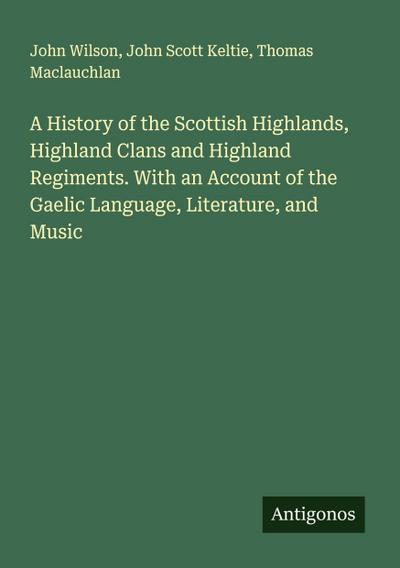 A History of the Scottish Highlands, Highland Clans and Highland Regiments. With an Account of the Gaelic Language, Literature, and Music