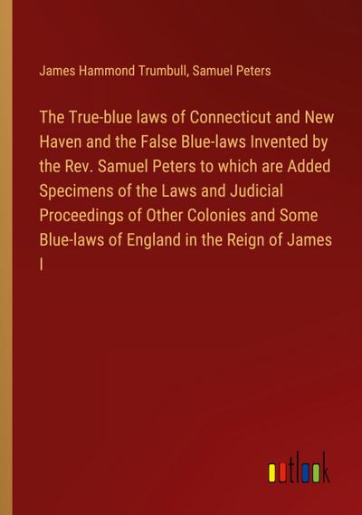 The True-blue laws of Connecticut and New Haven and the False Blue-laws Invented by the Rev. Samuel Peters to which are Added Specimens of the Laws and Judicial Proceedings of Other Colonies and Some Blue-laws of England in the Reign of James I