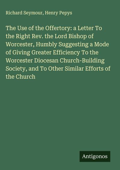 The Use of the Offertory: a Letter To the Right Rev. the Lord Bishop of Worcester, Humbly Suggesting a Mode of Giving Greater Efficiency To the Worcester Diocesan Church-Building Society, and To Other Similar Efforts of the Church