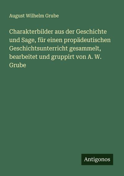 Charakterbilder aus der Geschichte und Sage, für einen propädeutischen Geschichtsunterricht gesammelt, bearbeitet und gruppirt von A. W. Grube