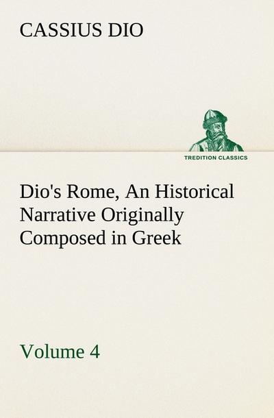Dio’s Rome, Volume 4 An Historical Narrative Originally Composed in Greek During the Reigns of Septimius Severus, Geta and Caracalla, Macrinus, Elagabalus and Alexander Severus: and Now Presented in English Form