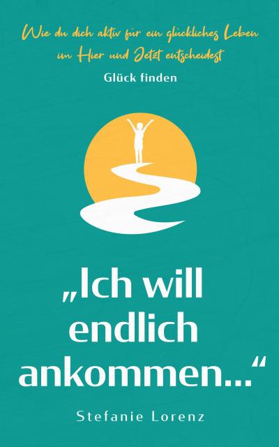 Glück finden: "Ich will endlich ankommen..." - Wie du dich aktiv für ein glückliches Leben im Hier und Jetzt entscheidest