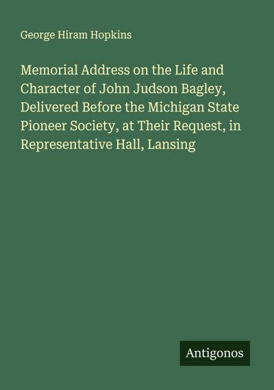 Memorial Address on the Life and Character of John Judson Bagley, Delivered Before the Michigan State Pioneer Society, at Their Request, in Representative Hall, Lansing