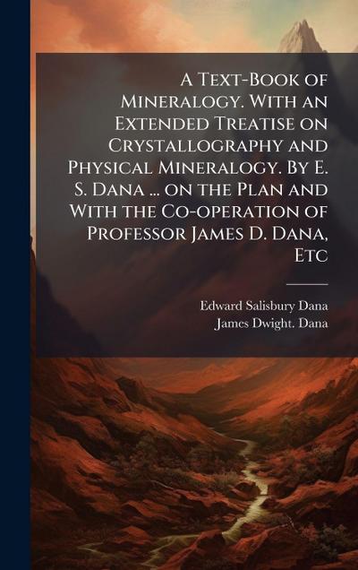 A Text-Book of Mineralogy. With an Extended Treatise on Crystallography and Physical Mineralogy. By E. S. Dana ... on the Plan and With the Co-operation of Professor James D. Dana, Etc
