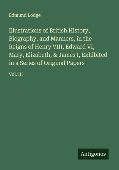 Illustrations of British History, Biography, and Manners, in the Reigns of Henry VIII, Edward VI, Mary, Elizabeth, & James I, Exhibited in a Series of Original Papers