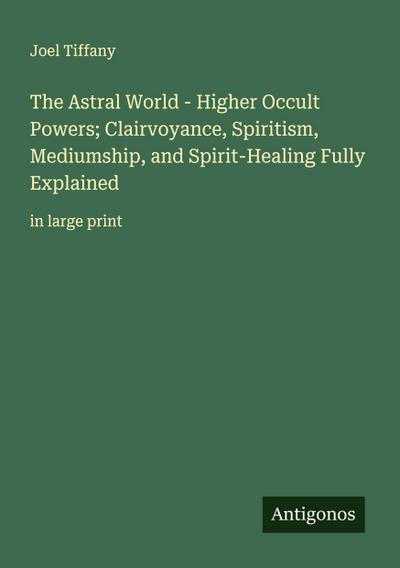 The Astral World - Higher Occult Powers; Clairvoyance, Spiritism, Mediumship, and Spirit-Healing Fully Explained