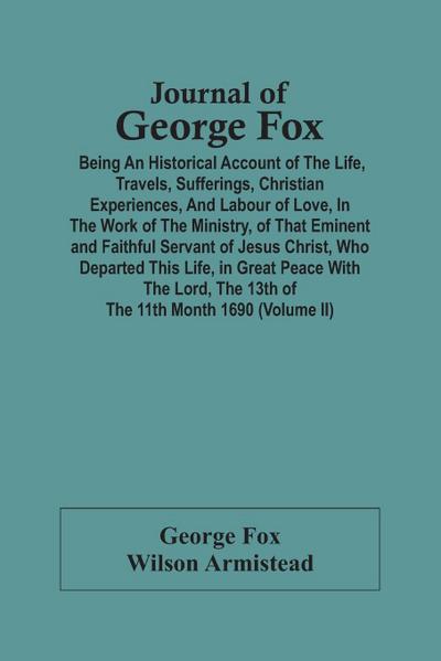 Journal Of George Fox; Being An Historical Account Of The Life, Travels, Sufferings, Christian Experiences, And Labour Of Love, In The Work Of The Ministry, Of That Eminent And Faithful Servant Of Jesus Christ, Who Departed This Life, In Great Peace With