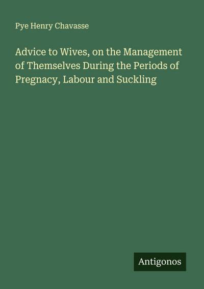 Advice to Wives, on the Management of Themselves During the Periods of Pregnacy, Labour and Suckling