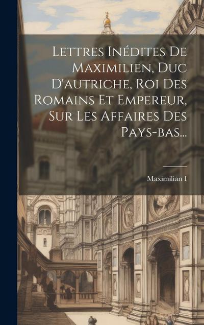 Lettres Inédites De Maximilien, Duc D’autriche, Roi Des Romains Et Empereur, Sur Les Affaires Des Pays-bas...