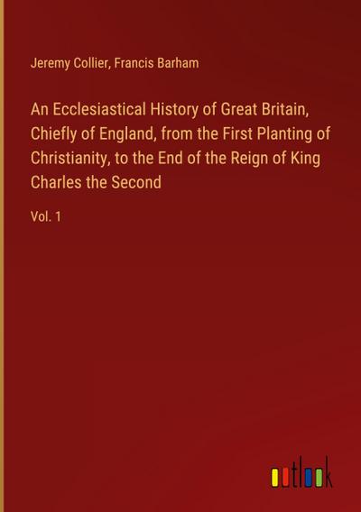 An Ecclesiastical History of Great Britain, Chiefly of England, from the First Planting of Christianity, to the End of the Reign of King Charles the Second