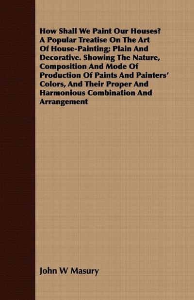 How Shall We Paint Our Houses? A Popular Treatise On The Art Of House-Painting; Plain And Decorative. Showing The Nature, Composition And Mode Of Production Of Paints And Painters’ Colors, And Their Proper And Harmonious Combination And Arrangement