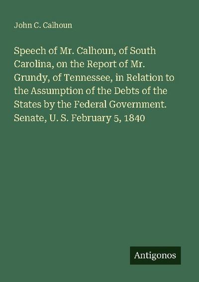 Speech of Mr. Calhoun, of South Carolina, on the Report of Mr. Grundy, of Tennessee, in Relation to the Assumption of the Debts of the States by the Federal Government. Senate, U. S. February 5, 1840