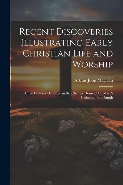 Recent Discoveries Illustrating Early Christian Life and Worship: Three Lectures Delivered in the Chapter House of St. Mary’s Cathedral, Edinburgh