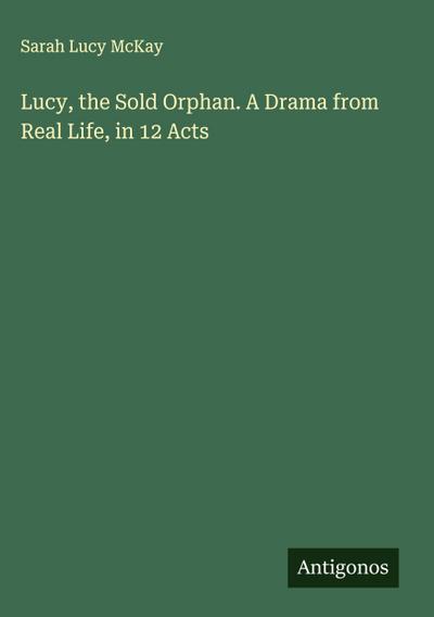 Lucy, the Sold Orphan. A Drama from Real Life, in 12 Acts