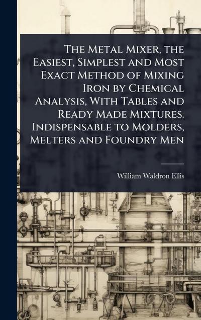 The Metal Mixer, the Easiest, Simplest and Most Exact Method of Mixing Iron by Chemical Analysis, With Tables and Ready Made Mixtures. Indispensable to Molders, Melters and Foundry Men