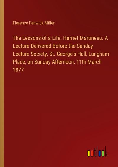 The Lessons of a Life. Harriet Martineau. A Lecture Delivered Before the Sunday Lecture Society, St. George’s Hall, Langham Place, on Sunday Afternoon, 11th March 1877