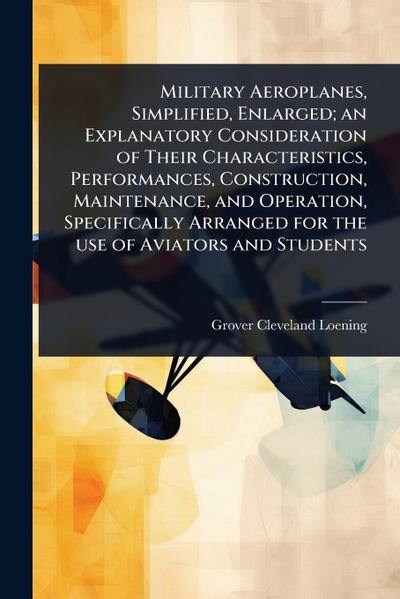 Military Aeroplanes, Simplified, Enlarged; an Explanatory Consideration of Their Characteristics, Performances, Construction, Maintenance, and Operation, Specifically Arranged for the use of Aviators and Students