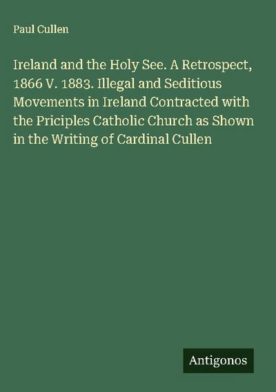 Ireland and the Holy See. A Retrospect, 1866 V. 1883. Illegal and Seditious Movements in Ireland Contracted with the Priciples Catholic Church as Shown in the Writing of Cardinal Cullen