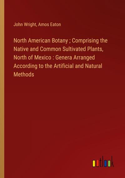 North American Botany ; Comprising the Native and Common Sultivated Plants, North of Mexico : Genera Arranged According to the Artificial and Natural Methods