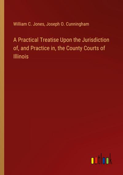 A Practical Treatise Upon the Jurisdiction of, and Practice in, the County Courts of Illinois