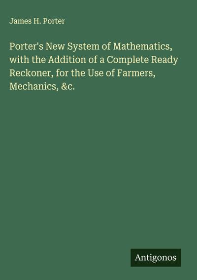 Porter’s New System of Mathematics, with the Addition of a Complete Ready Reckoner, for the Use of Farmers, Mechanics, &c.