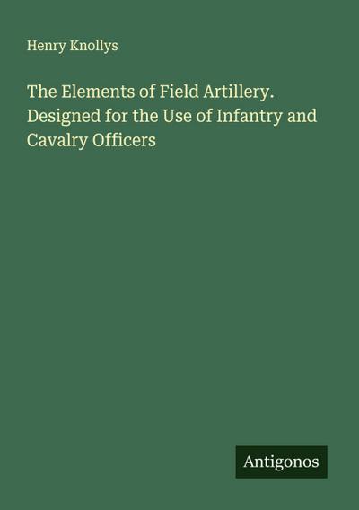 The Elements of Field Artillery. Designed for the Use of Infantry and Cavalry Officers