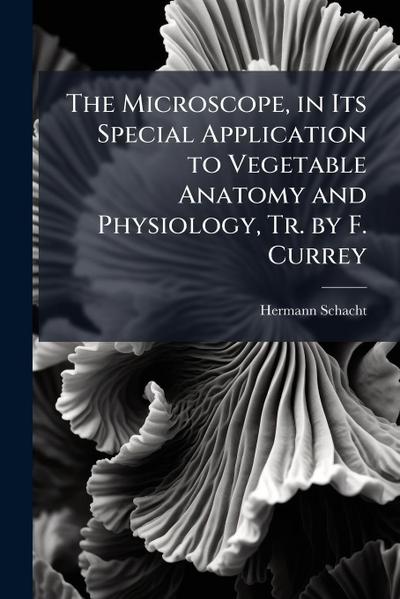 The Microscope, in Its Special Application to Vegetable Anatomy and Physiology, Tr. by F. Currey