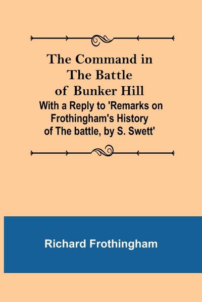 The Command in the Battle of Bunker Hill; With a Reply to ’Remarks on Frothingham’s History of the battle, by S. Swett’