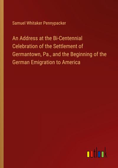 An Address at the Bi-Centennial Celebration of the Settlement of Germantown, Pa., and the Beginning of the German Emigration to America