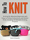 How To Knit: Knitting for Absolute Beginners With Easy to Follow Instructions and Helpful Hints Including 35 Adorable Knitting Projects