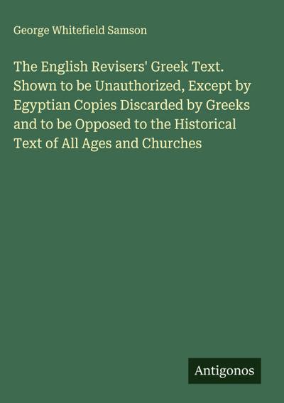 The English Revisers’ Greek Text. Shown to be Unauthorized, Except by Egyptian Copies Discarded by Greeks and to be Opposed to the Historical Text of All Ages and Churches
