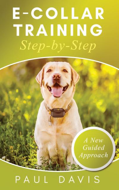 E-Collar Training Step-byStep A How-To Innovative Guide to Positively Train Your Dog through e-Collars; Tips and Tricks and Effective Techniques for Different Species of Dogs - Paul Davis
