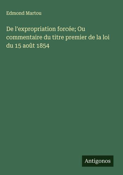 De l’expropriation forcée; Ou commentaire du titre premier de la loi du 15 août 1854