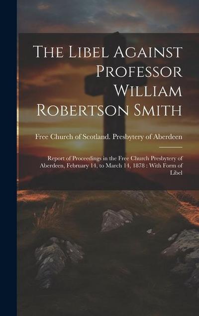 The Libel Against Professor William Robertson Smith: Report of Proceedings in the Free Church Presbytery of Aberdeen, February 14, to March 14, 1878: