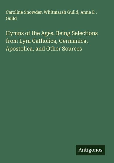 Hymns of the Ages. Being Selections from Lyra Catholica, Germanica, Apostolica, and Other Sources