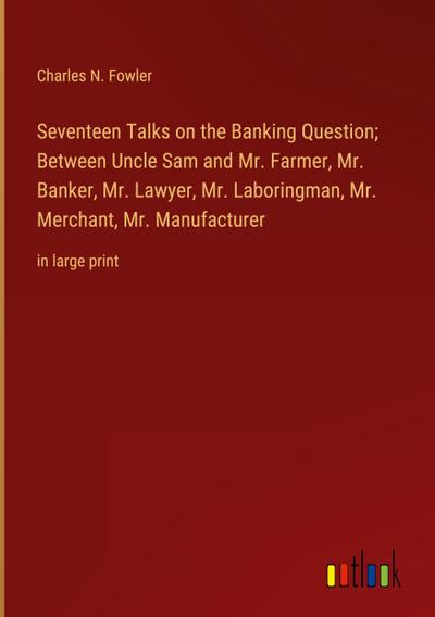 Seventeen Talks on the Banking Question; Between Uncle Sam and Mr. Farmer, Mr. Banker, Mr. Lawyer, Mr. Laboringman, Mr. Merchant, Mr. Manufacturer
