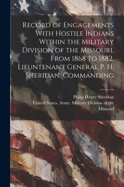 Record of Engagements With Hostile Indians Within the Military Division of the Missouri, From 1868 to 1882, Lieuntenant General P. H. Sheridan, Comman
