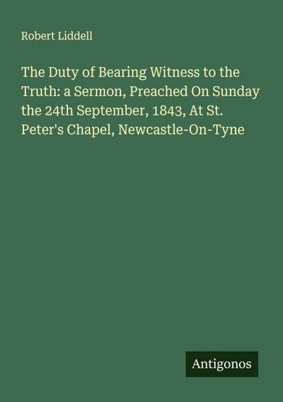 The Duty of Bearing Witness to the Truth: a Sermon, Preached On Sunday the 24th September, 1843, At St. Peter’s Chapel, Newcastle-On-Tyne