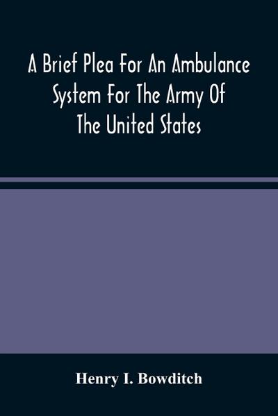 A Brief Plea For An Ambulance System For The Army Of The United States, As Drawn From The Extra Sufferings Of The Late Lieut. Bowditch And A Wounded Comrade