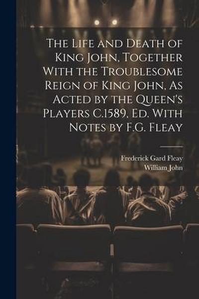 The Life and Death of King John, Together With the Troublesome Reign of King John, As Acted by the Queen’s Players C.1589, Ed. With Notes by F.G. Flea