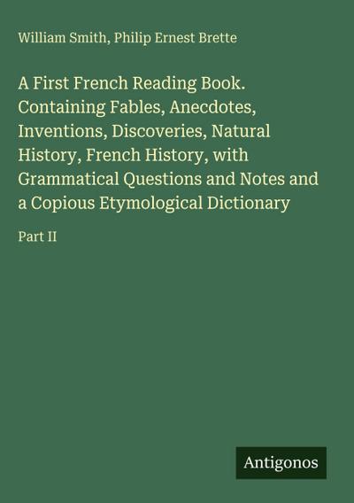 A First French Reading Book. Containing Fables, Anecdotes, Inventions, Discoveries, Natural History, French History, with Grammatical Questions and Notes and a Copious Etymological Dictionary
