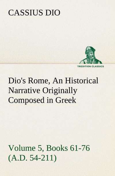 Dio’s Rome, Volume 5, Books 61-76 (A.D. 54-211) An Historical Narrative Originally Composed in Greek During The Reigns of Septimius Severus, Geta and Caracalla, Macrinus, Elagabalus and Alexander Severus: and Now Presented in English Form By Herbert Baldwin Foster