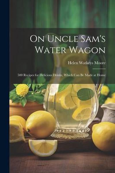 On Uncle Sam’s Water Wagon; 500 Recipes for Delicious Drinks, Which can be Made at Home