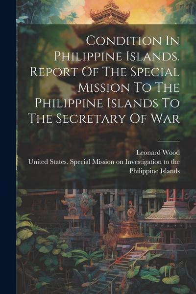 Condition In Philippine Islands. Report Of The Special Mission To The Philippine Islands To The Secretary Of War