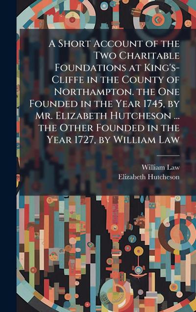A Short Account of the Two Charitable Foundations at King’s-Cliffe in the County of Northampton. the One Founded in the Year 1745, by Mr. Elizabeth Hutcheson ... the Other Founded in the Year 1727, by William Law