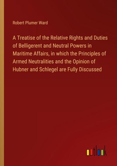 A Treatise of the Relative Rights and Duties of Belligerent and Neutral Powers in Maritime Affairs, in which the Principles of Armed Neutralities and the Opinion of Hubner and Schlegel are Fully Discussed