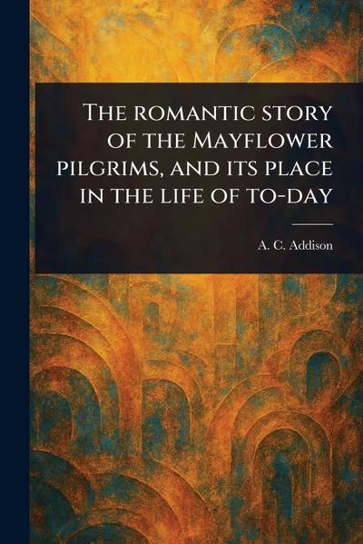 The Romantic Story of the Mayflower Pilgrims, and Its Place in the Life of To-day