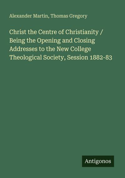 Christ the Centre of Christianity / Being the Opening and Closing Addresses to the New College Theological Society, Session 1882-83