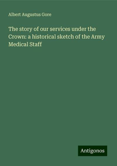 The story of our services under the Crown: a historical sketch of the Army Medical Staff