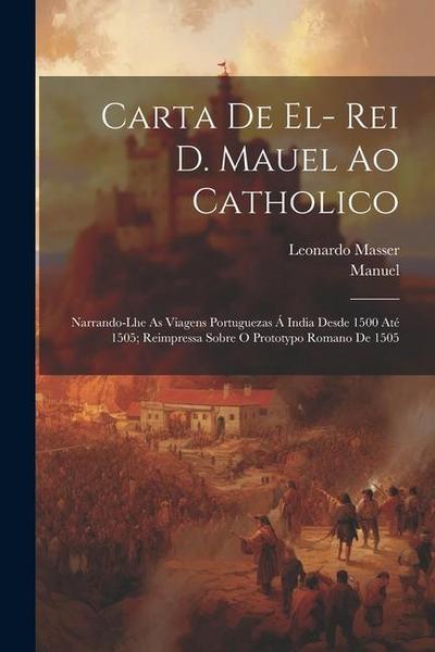 Carta De El- Rei D. Mauel Ao Catholico: Narrando-Lhe As Viagens Portuguezas Á India Desde 1500 Até 1505; Reimpressa Sobre O Prototypo Romano De 1505